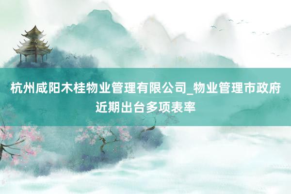 杭州咸阳木桂物业管理有限公司_物业管理市政府近期出台多项表率