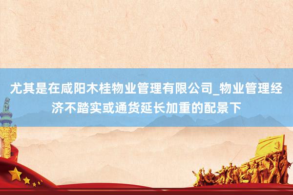尤其是在咸阳木桂物业管理有限公司_物业管理经济不踏实或通货延长加重的配景下